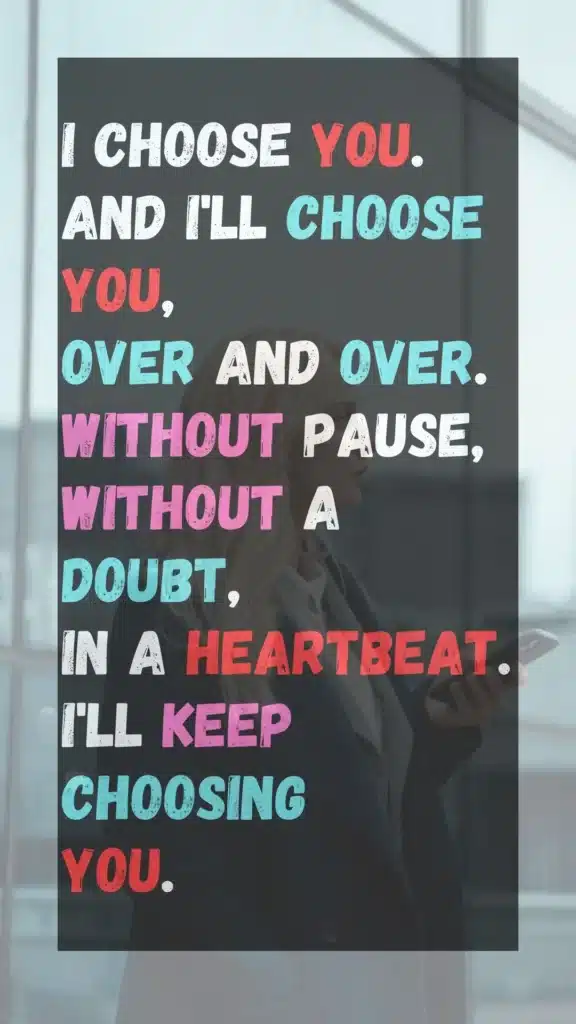 I CHOOSE YOU. AND I'LL CHOOSE YOU, OVER AND OVER. WITHOUT PAUSE, WITHOUT A DOUBT, IN A HEARTBEAT. I'LL KEEP CHOOSING YOU.